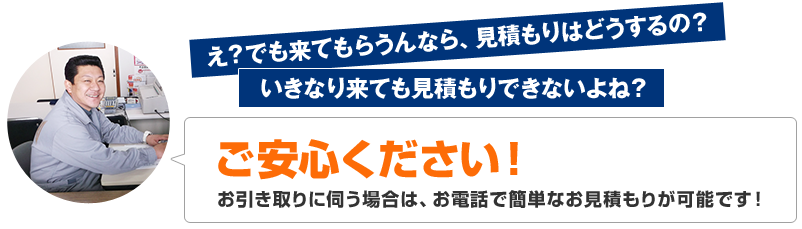 え？でも来てもらうんなら、見積もりはどうするの？お引き取りに伺う場合は、お電話で簡単なお見積もりが可能です！