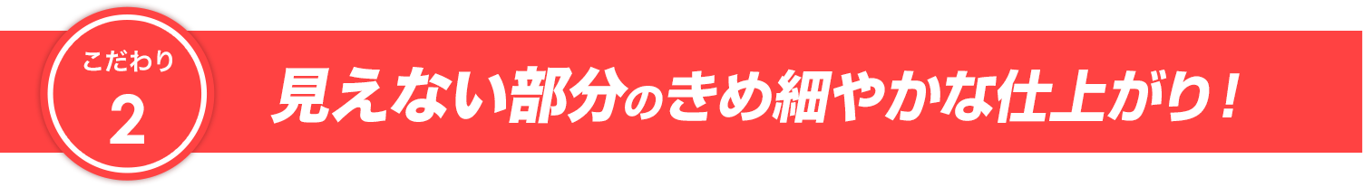 こだわり2 見えない部分のきめ細やかな仕上がり！